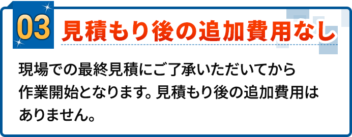 03.見積り後の追加費用なし。現場での最終見積にご了承いただいてから作業開始となります。見積もり後の追加費用はありません。