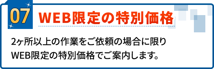 07.WEB限定の特別価格。2ヶ所以上の作業をご依頼の場合に限りWEB限定の特別価格でご案内します。