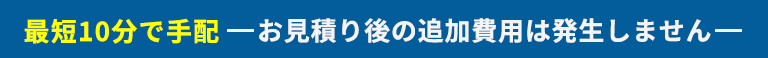 最短10分で手配 お見積り後の追加費用は発生しません