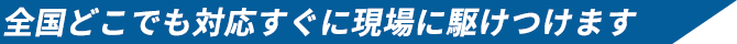 全国どこでも対応 すぐに現場に駆けつけます